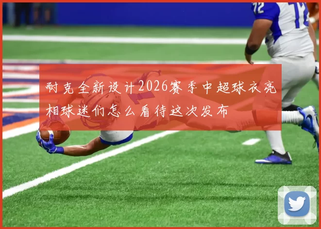 耐克全新设计2026赛季中超球衣亮相球迷们怎么看待这次发布