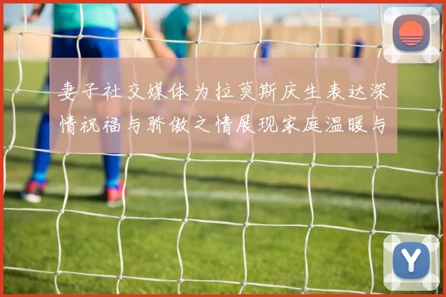 妻子社交媒体为拉莫斯庆生表达深情祝福与骄傲之情展现家庭温暖与支持