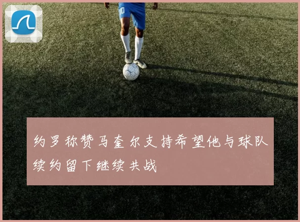 约罗称赞马奎尔支持希望他与球队续约留下继续共战