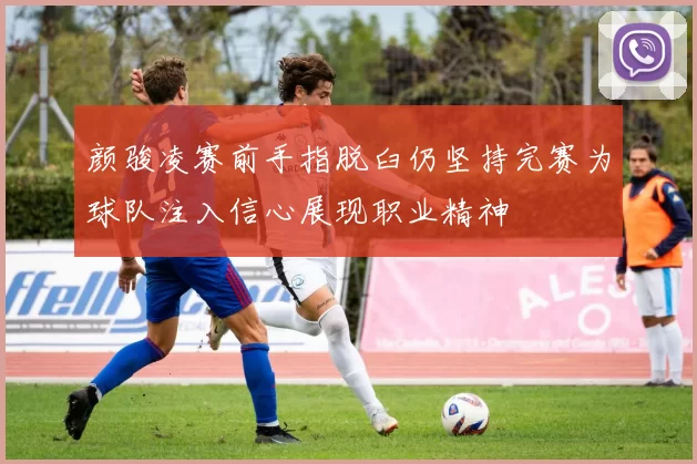 颜骏凌赛前手指脱臼仍坚持完赛为球队注入信心展现职业精神