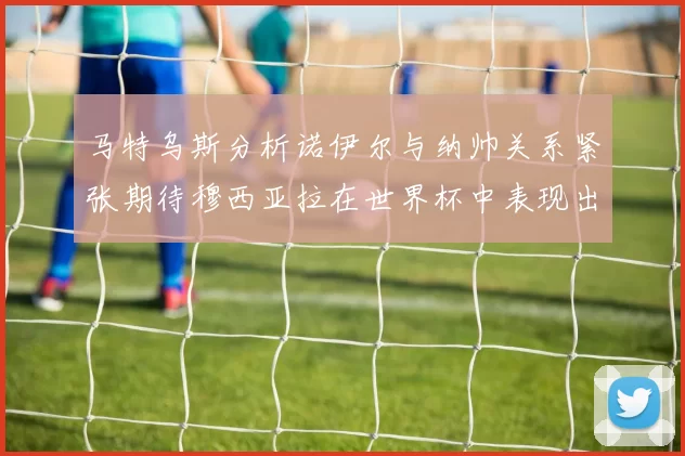 马特乌斯分析诺伊尔与纳帅关系紧张期待穆西亚拉在世界杯中表现出色