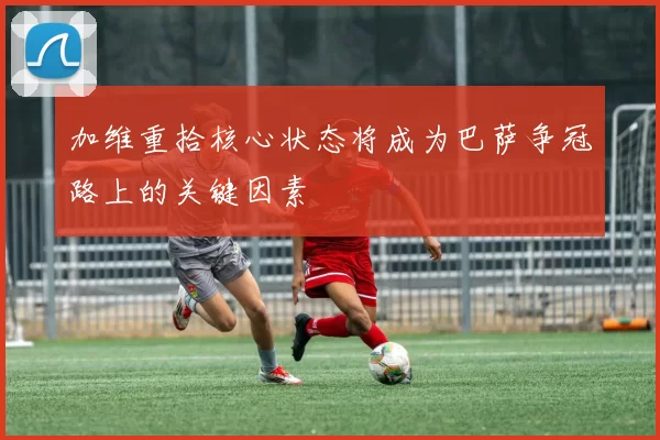加维重拾核心状态将成为巴萨争冠路上的关键因素