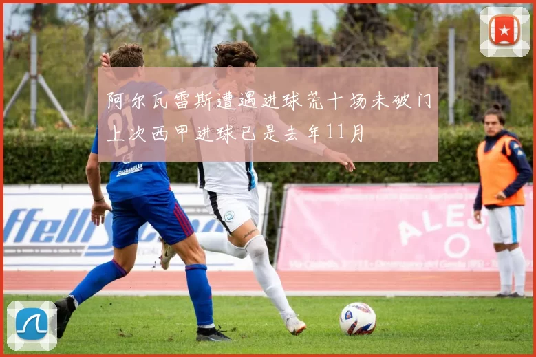阿尔瓦雷斯遭遇进球荒十场未破门上次西甲进球已是去年11月