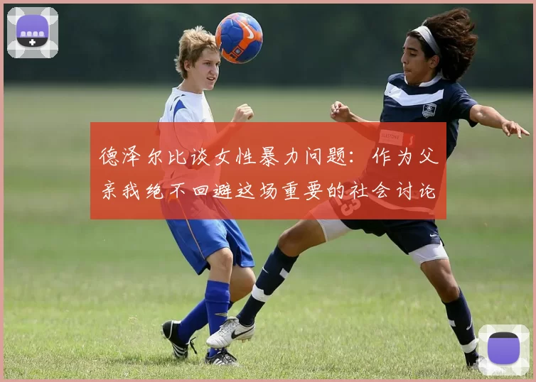 德泽尔比谈女性暴力问题：作为父亲我绝不回避这场重要的社会讨论