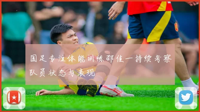 国足专注体能训练邵佳一持续考察队员状态与表现
