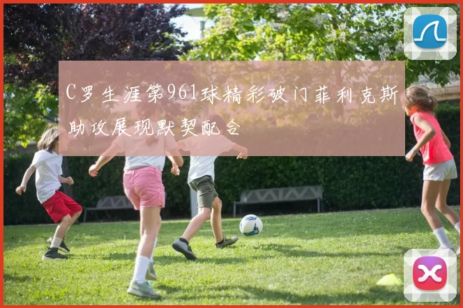 C罗生涯第961球精彩破门菲利克斯助攻展现默契配合