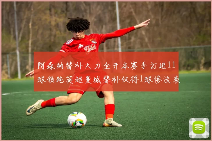 阿森纳替补火力全开本赛季打进11球领跑英超曼城替补仅得1球惨淡表现