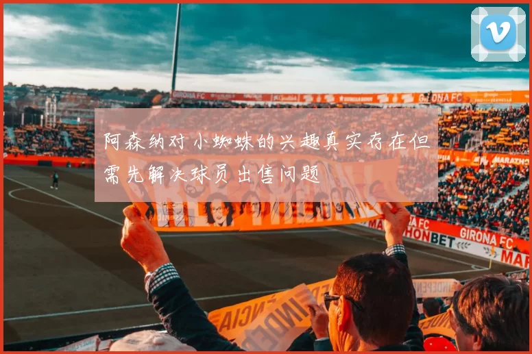 阿森纳对小蜘蛛的兴趣真实存在但需先解决球员出售问题