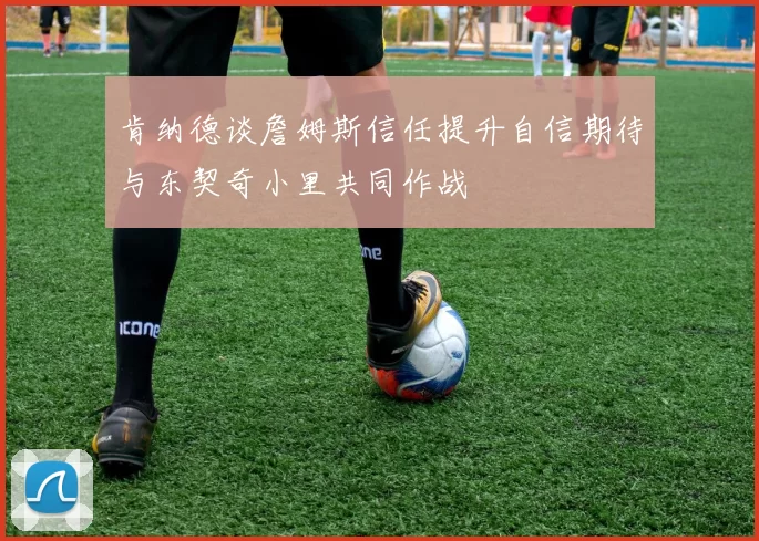 肯纳德谈詹姆斯信任提升自信期待与东契奇小里共同作战