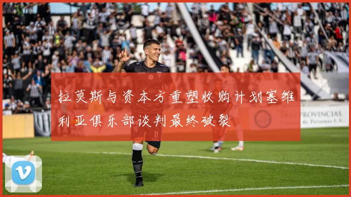 拉莫斯与资本方重塑收购计划塞维利亚俱乐部谈判最终破裂