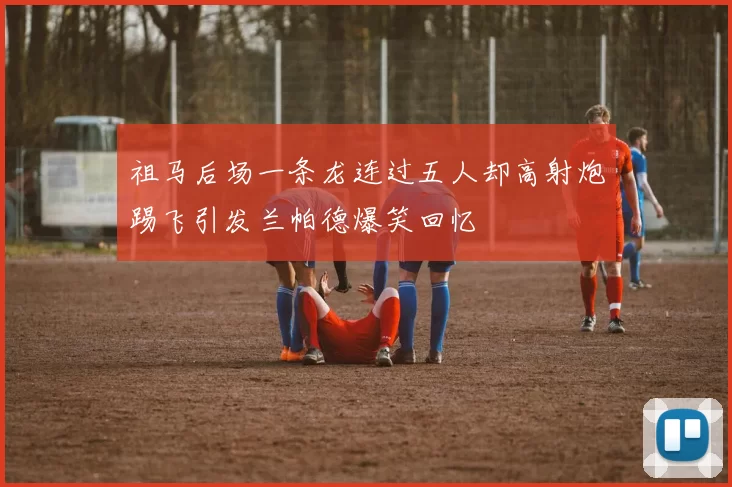 祖马后场一条龙连过五人却高射炮踢飞引发兰帕德爆笑回忆