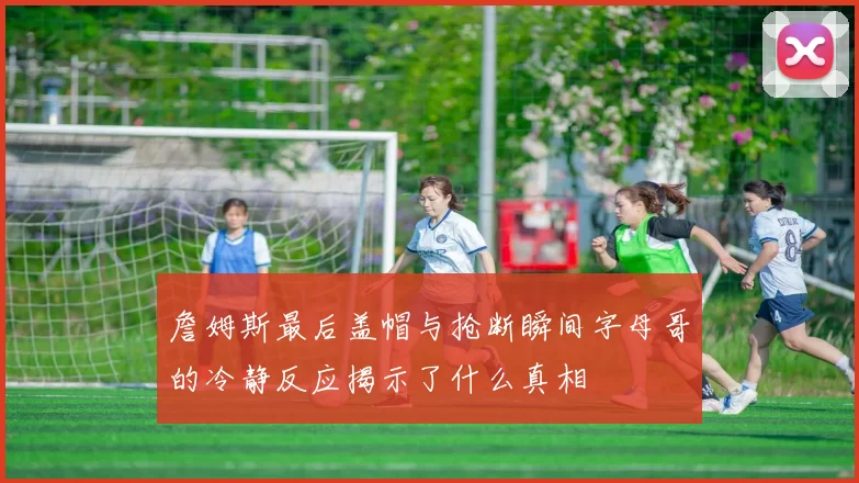 詹姆斯最后盖帽与抢断瞬间字母哥的冷静反应揭示了什么真相