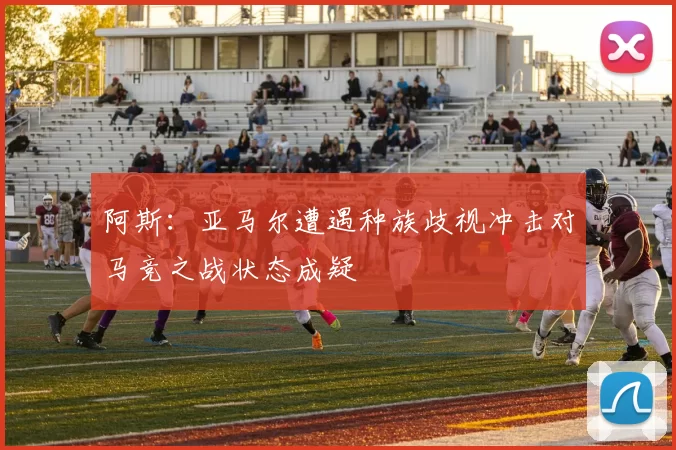 阿斯：亚马尔遭遇种族歧视冲击对马竞之战状态成疑